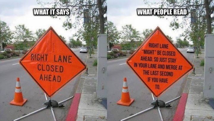 "What it says: Right lane closed ahead. What people read: Right lane might be closed ahead so just stay in your lane and merge at the last second if you have to."