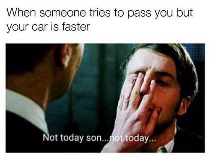 "When someone tries to pass you but your car is faster: Not today son...Not today..."
