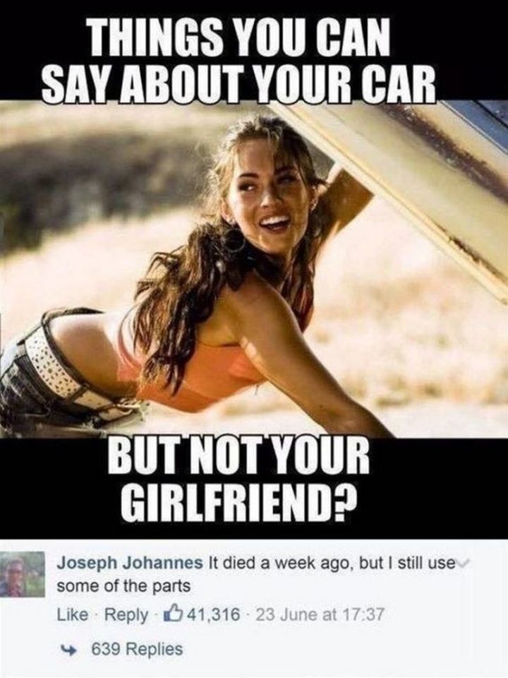 "Things you can say about your car but not your girlfriend? It died a week ago, but I still use some of the parts."