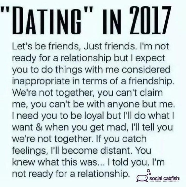 "Dating in 2017. Let's be friends, just friends. I'm not ready for a relationship but I expect you to do things with me considered inappropriate in terms of a friendship. We're not together, you can't claim me, you can't be with anyone but me. I need you to be loyal but I'll do what I want and when you get mad, I'll tell you we're not together. If you catch feelings, I'll become distant. You knew what this was...I told you, I'm not ready for a relationship."