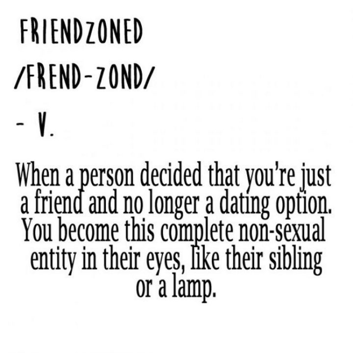 "Friendzoned: When a person decided that you're just a friend and no longer a dating option. You become this complete non-sexual entity in their eyes, like their sibling or a lamp."
