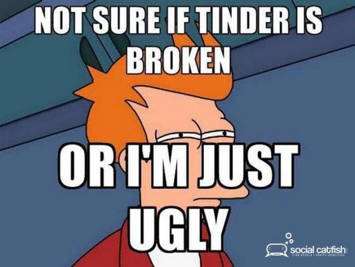 "Not sure if Tinder is broken or I'm just ugly."