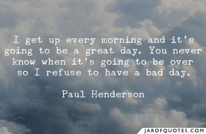"I get up every morning and it’s going to be a great day. You never know when it’s going to be over, so I refuse to have a bad day." - Paul Henderson