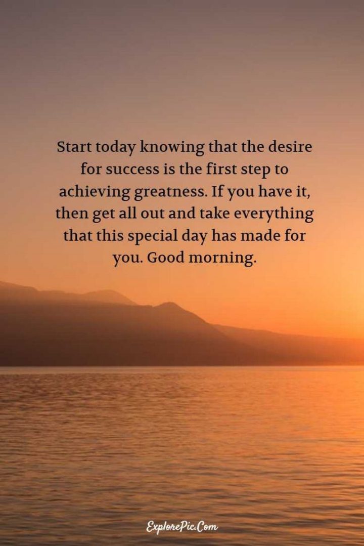"Start today knowing that the desire for success is the first step to achieving greatness. If you have it, then get all out and take everything that this special day has made for you. Good morning." - Anonymous