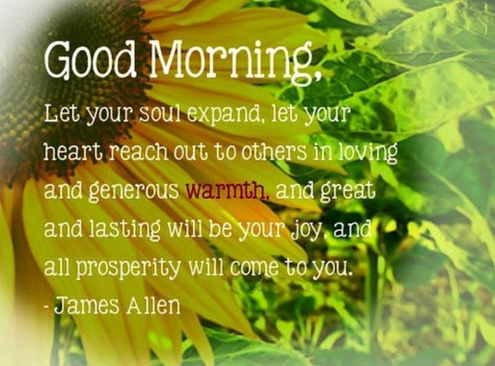"Good morning, let your soul expand, let your heart reach out to others in loving and generous warmth, and great and lasting will be your joy and all prosperity will come to you" - James Allen