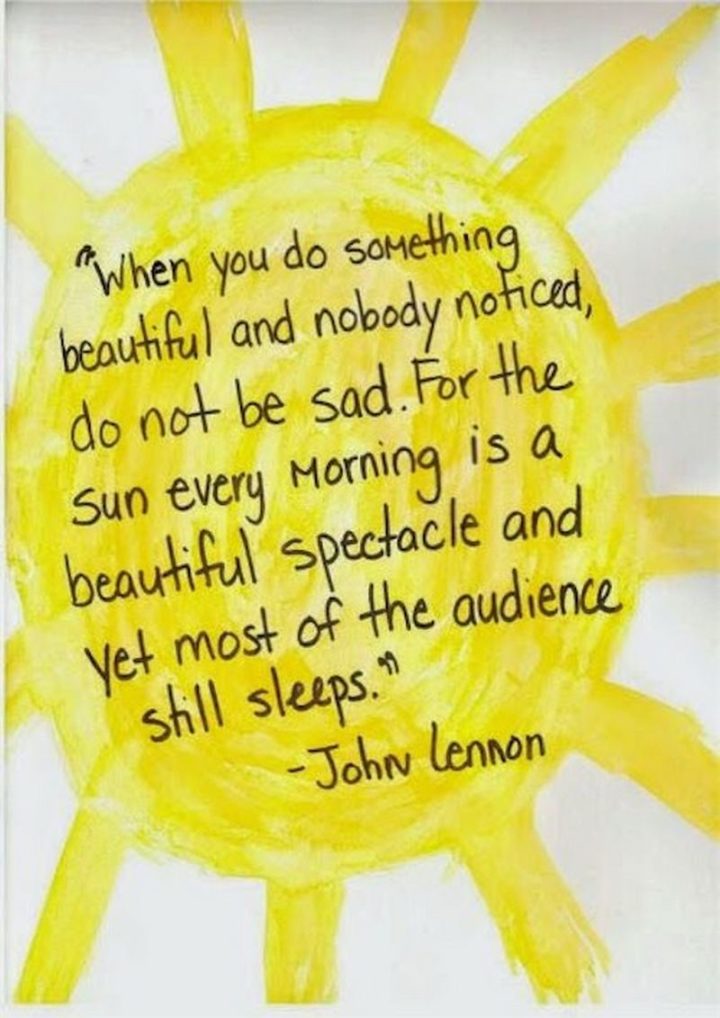 "When you do something beautiful and nobody noticed, do not be sad. For the sun every morning is a beautiful spectacle and yet most of the audience sleeps." - John Lennon