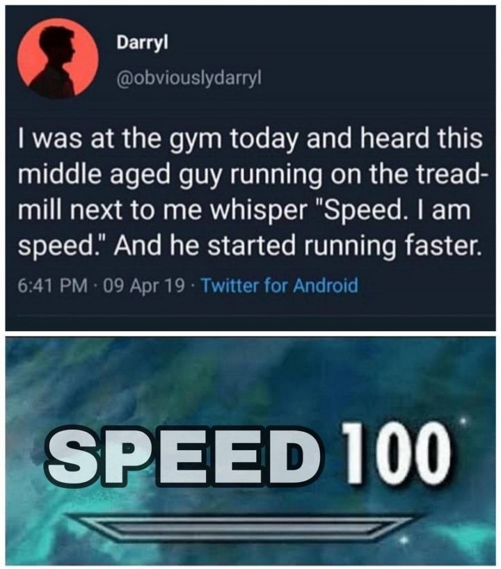 "I was at the gym today and heard this middle-aged guy running on the treadmill next to me whisper 'Speed. I am speed.' And he started running faster. Speed 100."