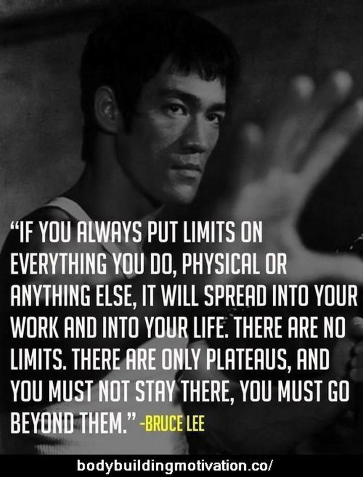 "If you always put limits on everything you do, physical or anything else, it will spread into your work and into your life. There are no limits. There are only plateaus, and you must not stay there, you must go beyond them." - Bruce Lee
