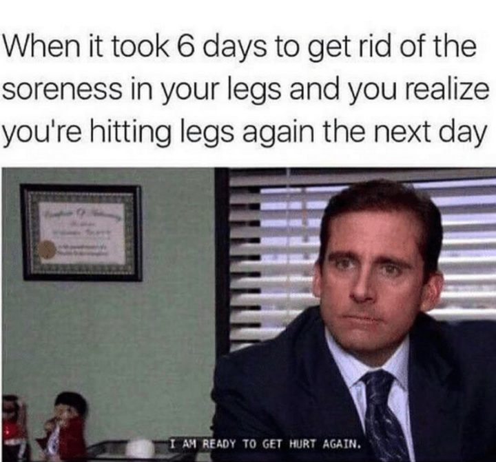 "When it took 6 days to get rid of the soreness in your legs and you realize you're hitting legs again the next day: I am ready to get hurt again."