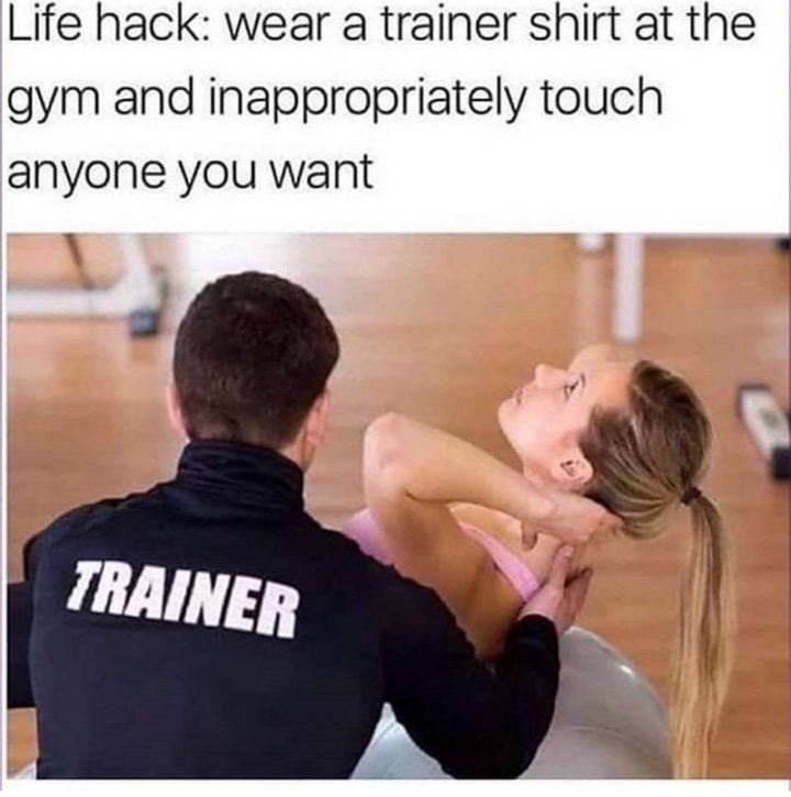 "Lifehack: Wear a trainer shirt at the gym and inappropriately touch anyone you want."