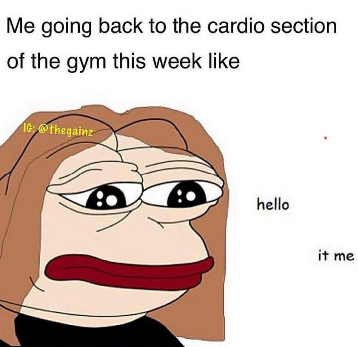 "Me going back to the cardio section of the gym this week like, 'Hello. It's me.'"