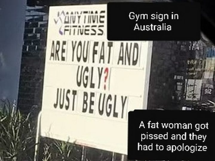 "Gym sign in Australia: Are you fat and ugly? Just be ugly. A fat woman got pissed and they had to apologize."