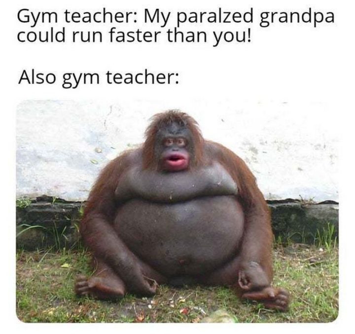 "Gym teacher: My paralyzed grandpa could run faster than you! Also gym teacher:"