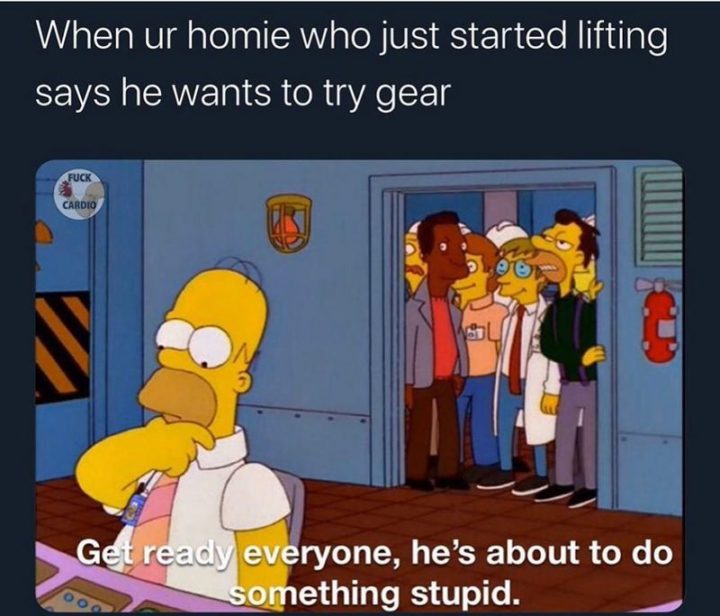 "When ur homie who just started lifting says he wants to try gear: Get ready everyone, he's about to do something stupid."