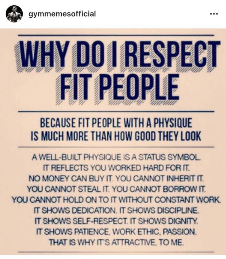 "Why do I respect fit people? Because fit people with a physique is much more than how good they look. A well-built physique is a status symbol. It reflects you worked hard for it. No money can buy it. You cannot inherit it. You cannot steal it. You cannot borrow it. You cannot hold on to it without constant work. It shows dedication. It shows discipline. It shows self-respect. It shows dignity. It shows patience, work ethic, passion. That is why it's attractive, to me."