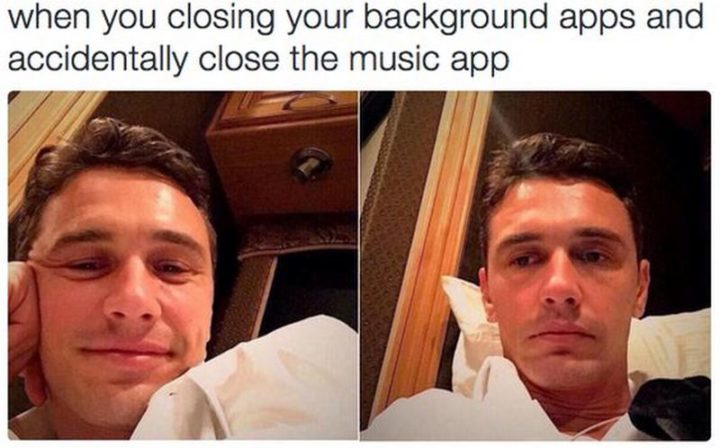 "When you closing your background apps and accidentally close the music app."