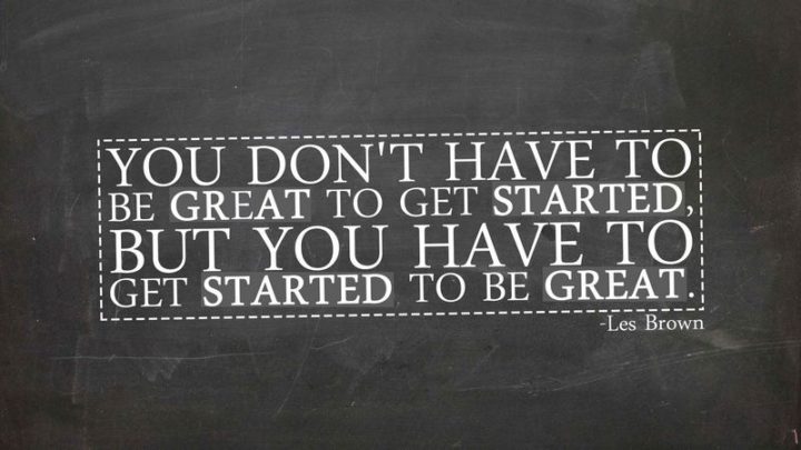 "You don't have to be great to get started, but you have to get started to be great."