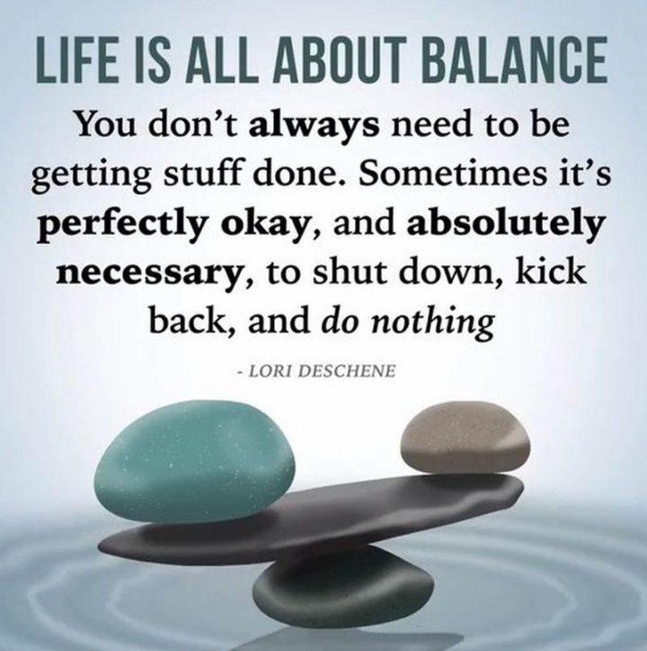 "Life is all about balance. You don't always need to be getting stuff done. Sometimes it's perfectly okay, and absolutely necessary, to shut down, kick back, and do nothing."