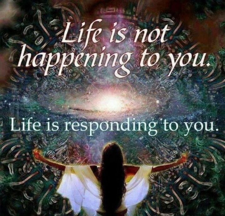 "Life is not happening to you. Life is responding to you."