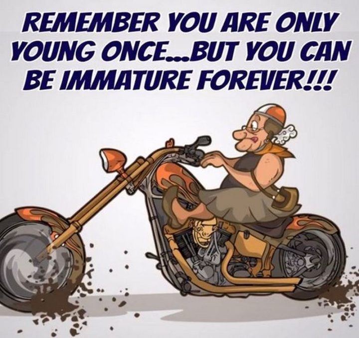 "Remember you are only young once...but you can be immature forever!!!"