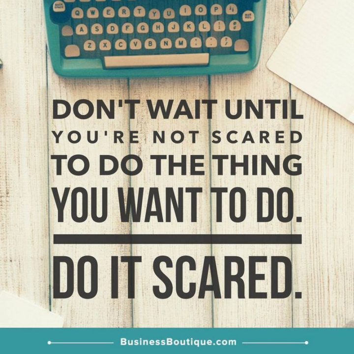 "Don't wait until you're not scared to do the thing you want to do. Do it scared."