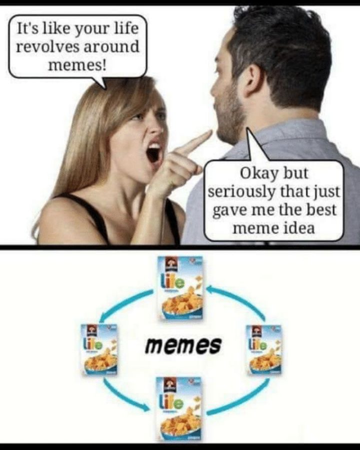 "It's like your life revolves around memes! Okay but seriously that just game me the best meme idea."
