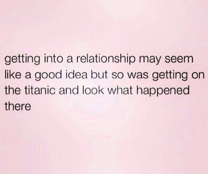 "Getting into a relationship may seem like a good idea but so was getting on the titanic and look what happened there."