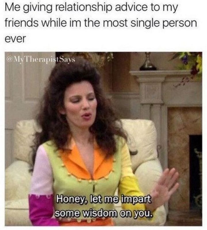 "Me giving relationship advice to my friends while I'm the most single person ever: Honey, let me impart some wisdom on you."