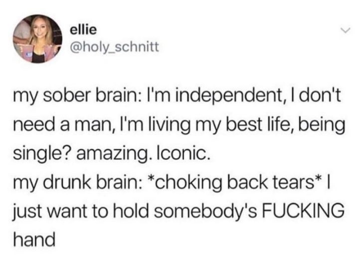 "My sober brain: I'm independent, I don't need a man, I'm living my best life, being single? Amazing. Iconic. My drunk brain: *choking back tears* I just want to hold somebody's [censored] hand."