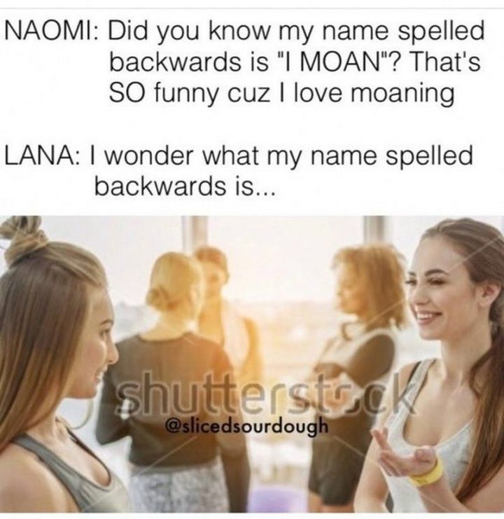 "NAOMI: Did you know my name spelled backward is 'I MOAN'? That's SO funny cuz I love moaning. LANA: I wonder what my name spelled backward is..."