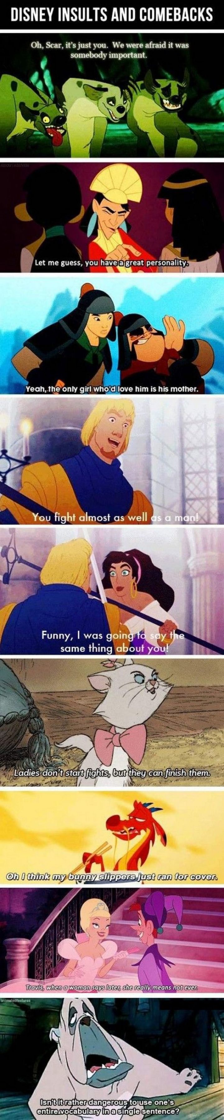 "Disney insults and comebacks. Oh, Scar, it's just you. We were afraid it was somebody important. Let me guess, you have a great personality. Yeah, the only who'd love him is his mother. You fight almost as well as a man! Funny, I was going to say the same thing about you! Ladies don't start fights, but they can finish them. Oh, I think my bunny slippers just ran for cover. Travis, when a woman says later, she really means not ever. Isn't it rather dangerous to use one's entire vocabulary in a single sentence?"