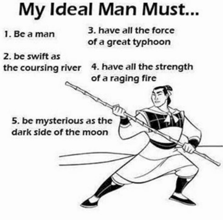 "My ideal man must...1) Be a man. 2) Be as swift as the coursing river. 3) Have all the force of a great typhoon. 4) Have all the strength of a raging fire. Be as mysterious as the dark side of the moon."