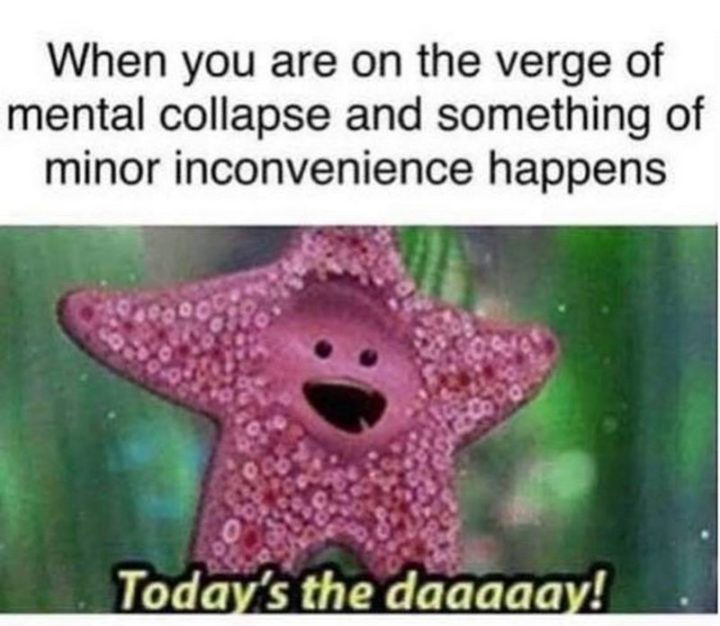 "When you are on the verge of mental collapse and something of a minor inconvenience happens: Today's the daaaaay!"