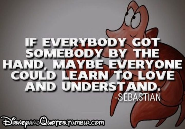 61 Inspirational Disney Quotes - "If everybody got somebody by the hand, maybe everyone could learn and understand." - Sebastian