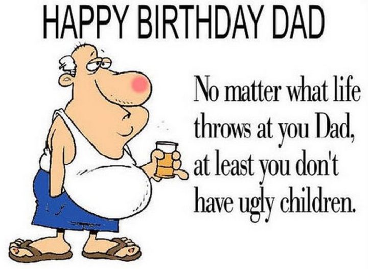 "Happy birthday dad. No matter what life throws at you dad, at least you don't have ugly children."