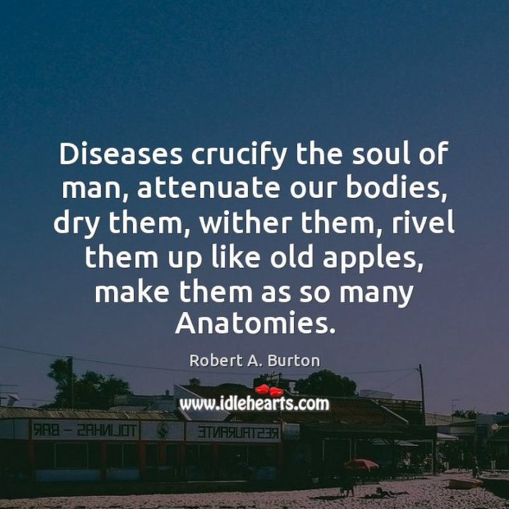 53 Sick Quotes - "Diseases crucify the soul of man, attenuate our bodies, dry them, wither them, rivel them up like old apples, make them as so many Anatomies." - Robert Burton