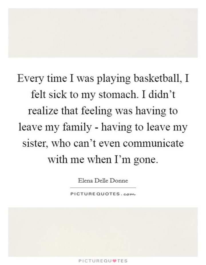 53 Sick Quotes - "Every time I was playing basketball, I felt sick to my stomach. I didn't realize that feeling was having to leave my family - having to leave my sister, who can't even communicate with me when I'm gone." - Elena Delle Donne