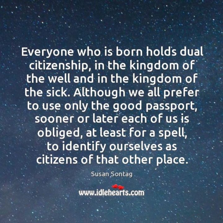 53 Sick Quotes - "Everyone who is born holds dual citizenship, in the kingdom of the well and in the kingdom of the sick. Although we all prefer to use only the good passport, sooner or later each of us is obliged, at least for a spell, to identify ourselves as citizens of that other place." - Susan Sontag