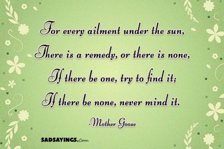 53 Sick Quotes - "For every ailment under the sun, There is a remedy, or there is none, If there be one, try to find it; If there be none, never mind it." - Mother Goose