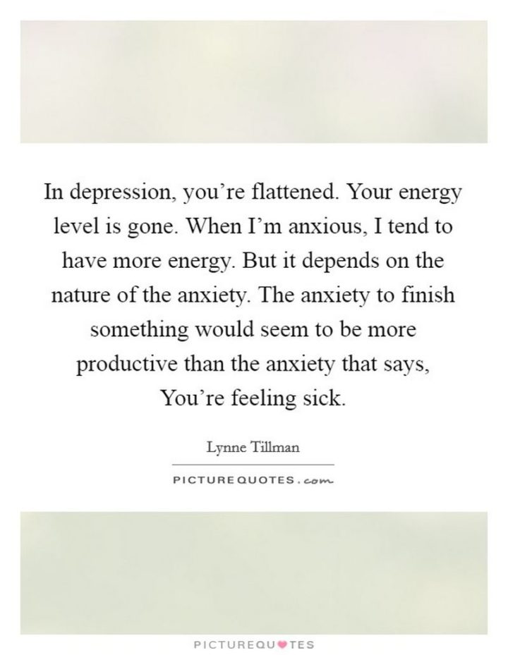 53 Sick Quotes - "In depression, you're flattened. Your energy level is gone. When I'm anxious, I tend to have more energy. But it depends on the nature of the anxiety. The anxiety to finish something would seem to be more productive than the anxiety that says, You're feeling sick." - Lynne Tillman
