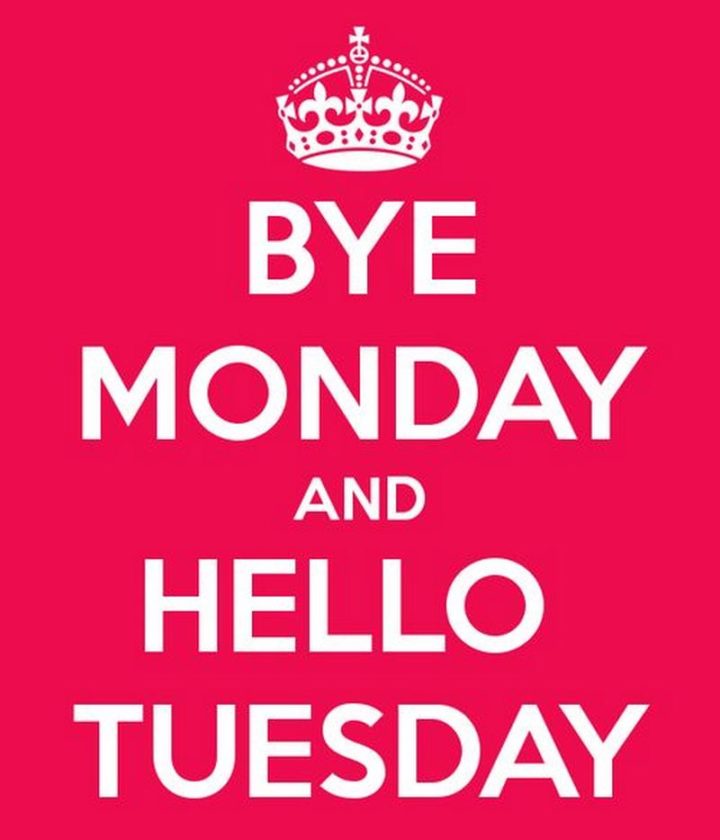 "Bye Monday and hello Tuesday."