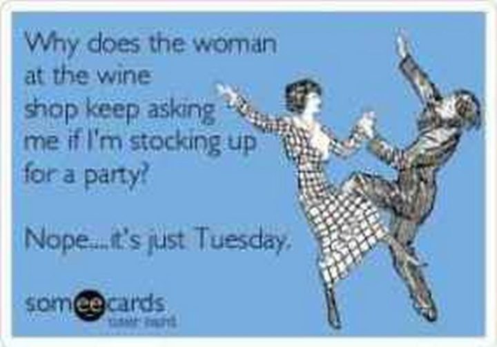 "Why does the woman at the wine shop keep asking me if I'm stocking up for a party? Nope...It's just Tuesday."