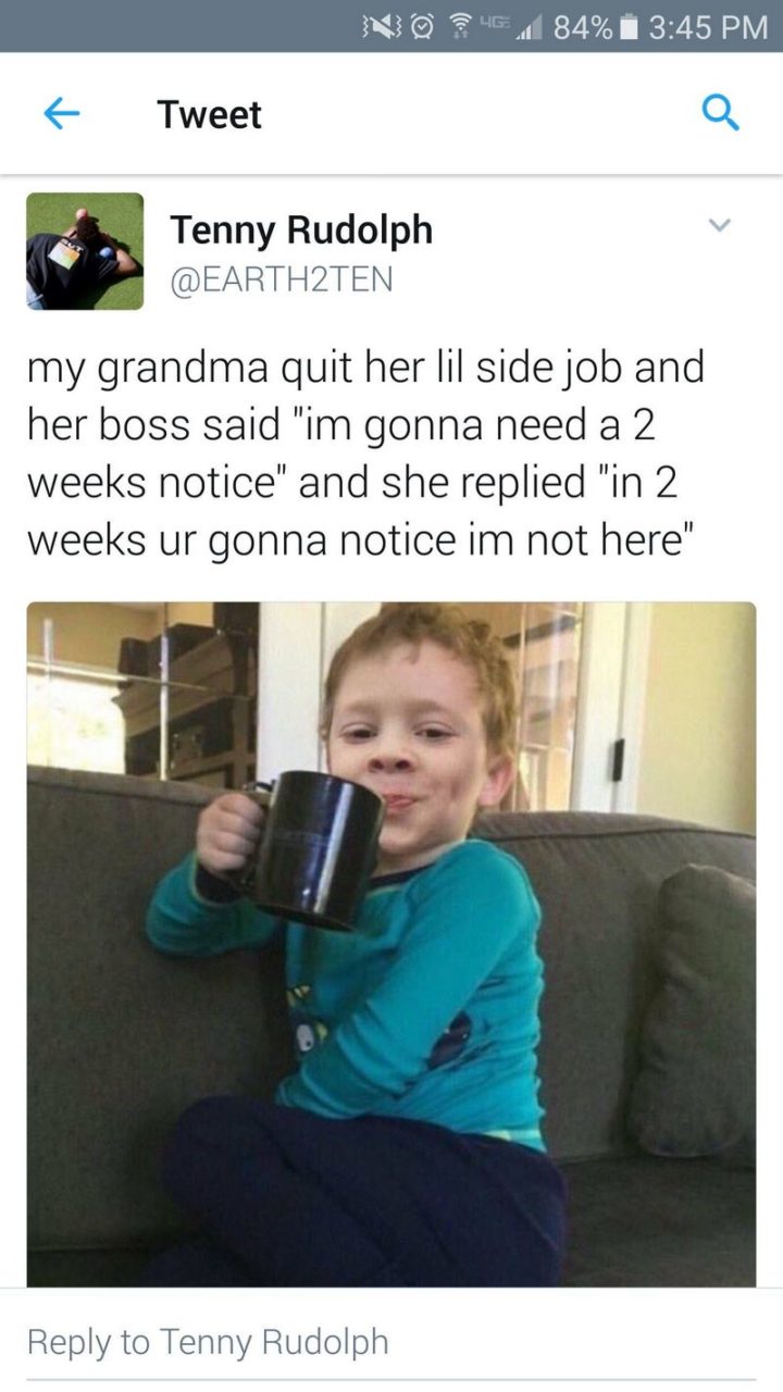"My grandma quit her Lil side job and her boss said 'I'm gonna need a 2 weeks notice' and she replied 'in 2 weeks ur gonna notice I'm not here'."