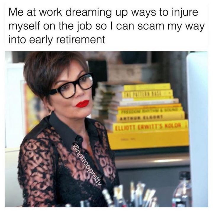 "Me at work dreaming up ways to injure myself on the job so I can scam my way into early retirement."