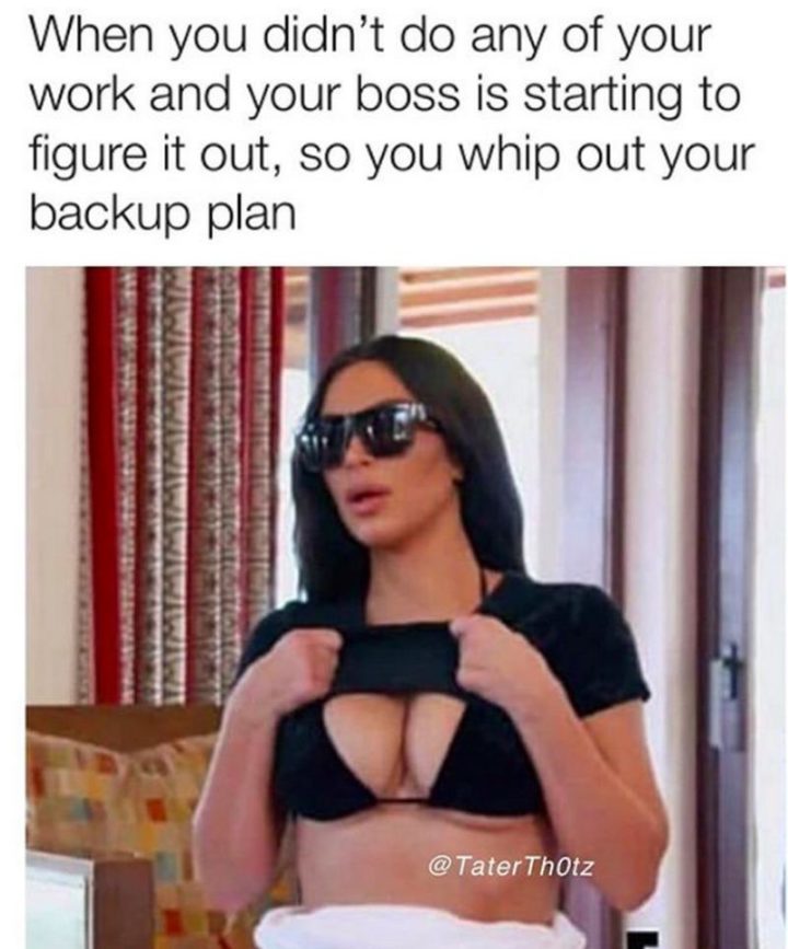"When you didn't do any of your work and your boss is starting to figure it out, so you whip out your backup plan."