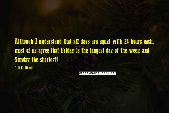 47 Friday Quotes - "Although I understand that all days are equal with 24 hours each, most of us agree that Friday is the longest day of the week and Sunday the shortest!" - D.S. Mixell