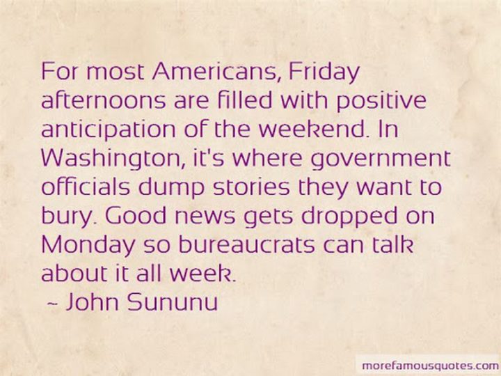 47 Friday Quotes - "For most Americans, Friday afternoons are filled with positive anticipation of the weekend. In Washington, it’s where government officials dump stories they want to bury. Good news gets dropped on Monday so bureaucrats can talk about it all week." - John Sununu