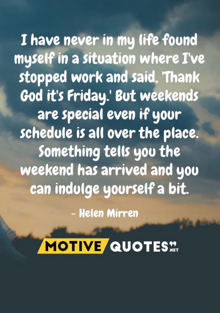 47 Friday Quotes - "I have never in my life found myself in a situation where I’ve stopped work and said, ‘Thank God it’s Friday.’ But weekends are special even if your schedule is all over the place. Something tells you the weekend has arrived and you can indulge yourself a bit." - Helen Mirren