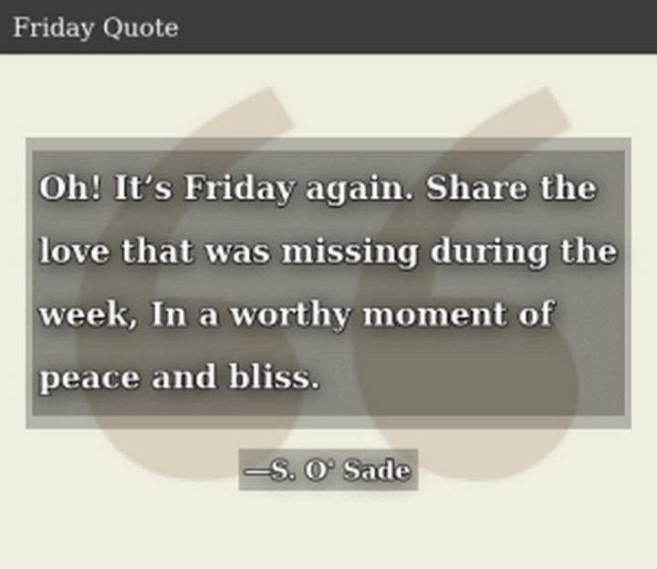 47 Friday Quotes - "Oh! It’s Friday again. Share the love that was missing during the week. In a worthy moment of peace and bliss." - S. O’Sade