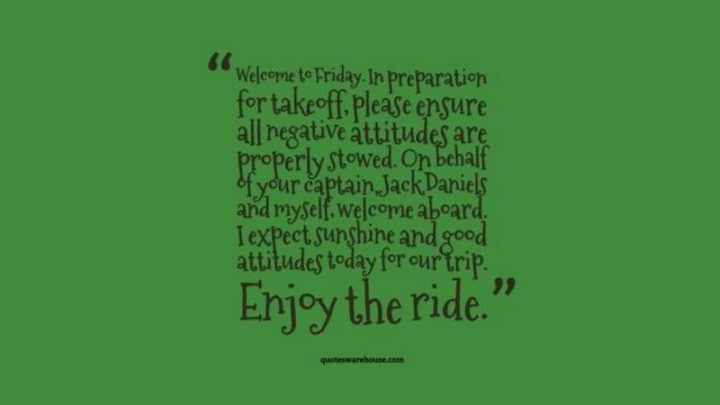 47 Friday Quotes - "Welcome to Friday. In preparation for takeoff, please ensure all negative attitudes are properly stowed. On behalf of your captain, Jack Daniels and myself, welcome aboard. I expect sunshine and good attitudes today for our trip. Enjoy the ride." - Anonymous